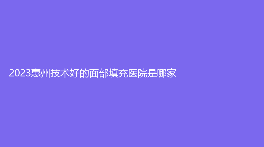 2023惠州技術好的面部填充醫(yī)院是哪家？天妍麗、華伊、尚妍容顏等機構穩(wěn)居前三！