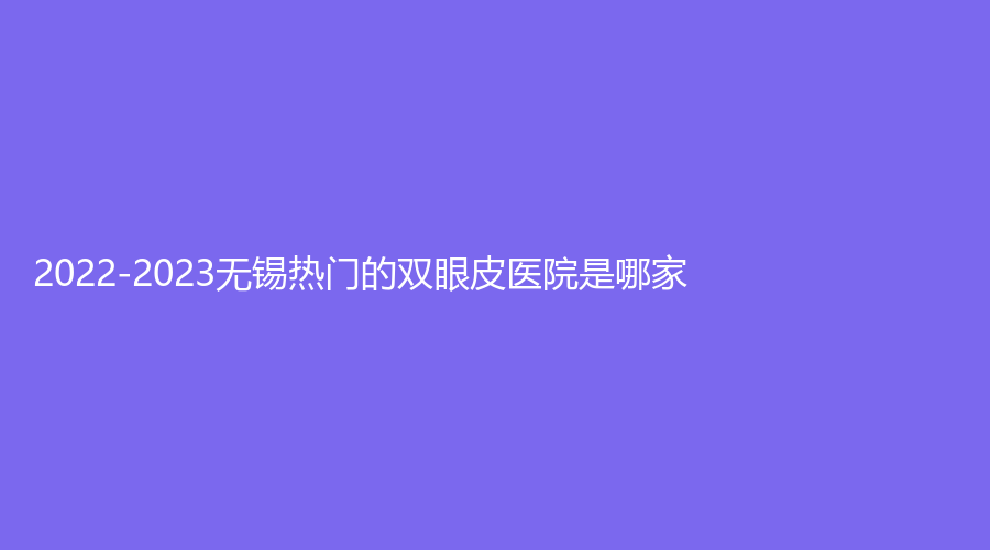 2022-2023無錫熱門的雙眼皮醫(yī)院是哪家？
