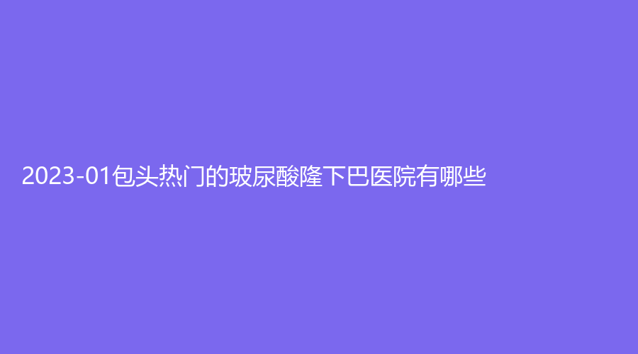 2023-01包頭熱門的玻尿酸隆下巴醫(yī)院有哪些？