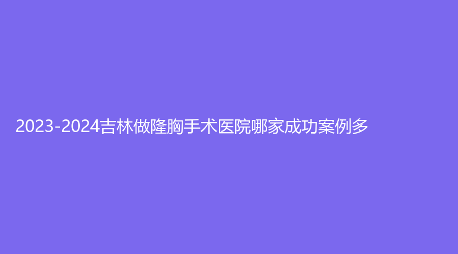 2023-2024吉林做隆胸手術(shù)醫(yī)院哪家成功案例多？
