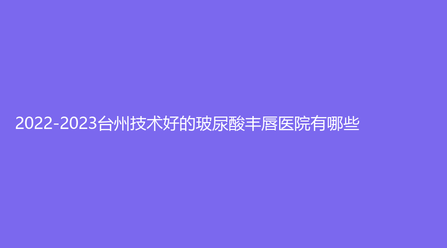 2022-2023臺(tái)州技術(shù)好的玻尿酸豐唇醫(yī)院有哪些？臨海市蔣氏外科診所、歐亞、德麗等機(jī)構(gòu)哪家醫(yī)生專業(yè)？