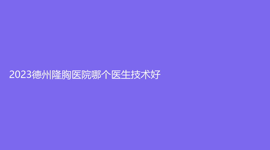 2023德州隆胸醫(yī)院哪個醫(yī)生技術(shù)好？百佳婦嬰醫(yī)院科、美熙診所、韓繡診所等機構(gòu)哪個專業(yè)？