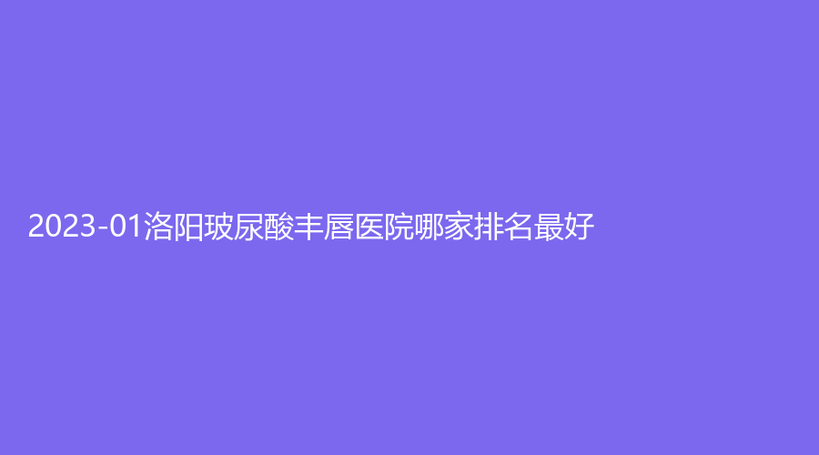2023-01洛陽玻尿酸豐唇醫(yī)院哪家排名好？