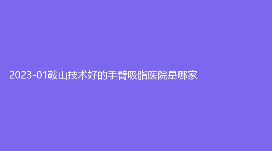 2023-01鞍山技術(shù)好的手臂吸脂醫(yī)院是哪家？市第三醫(yī)院外科、市中心醫(yī)院外科、夏夏外科等機(jī)構(gòu)哪家費(fèi)用低？