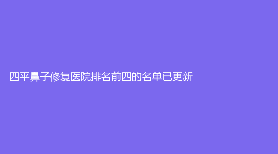 四平鼻子修復(fù)醫(yī)院排名前四的名單已更新！