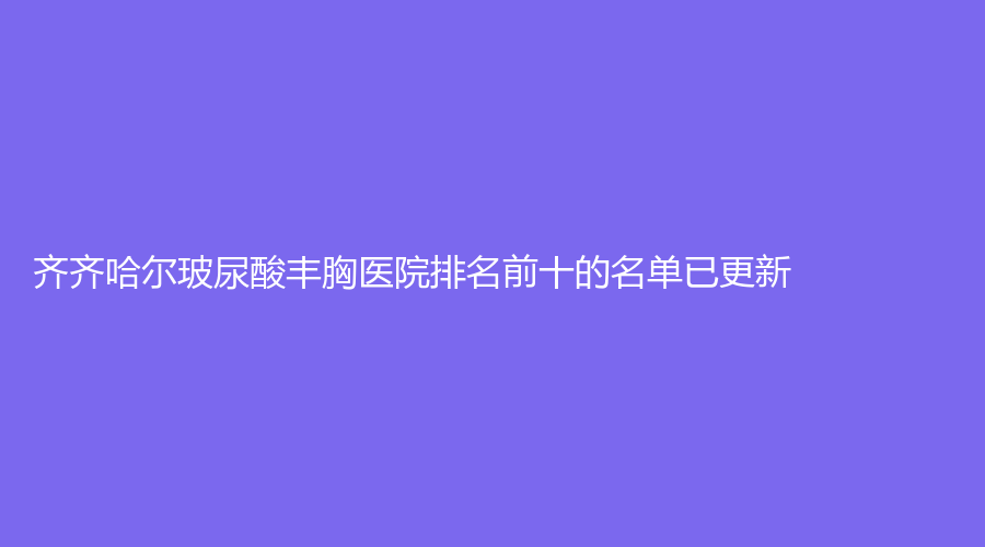 齊齊哈爾玻尿酸豐胸醫(yī)院排名前十的名單已更新！