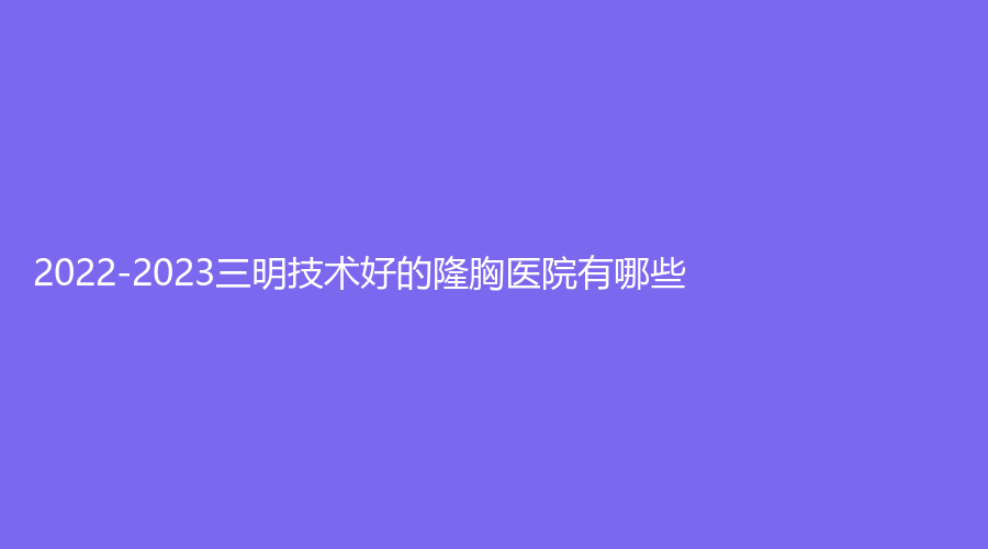 2022-2023三明技術好的隆胸醫(yī)院有哪些？市第二醫(yī)院醫(yī)學科、市永安總醫(yī)院科、永