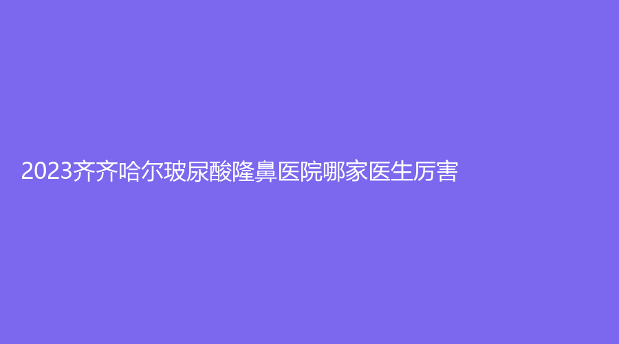 2023齊齊哈爾玻尿酸隆鼻醫(yī)院哪家醫(yī)生厲害？隆顏、瑪利亞婦產(chǎn)醫(yī)院科、第一醫(yī)院科等機構榜上有名！