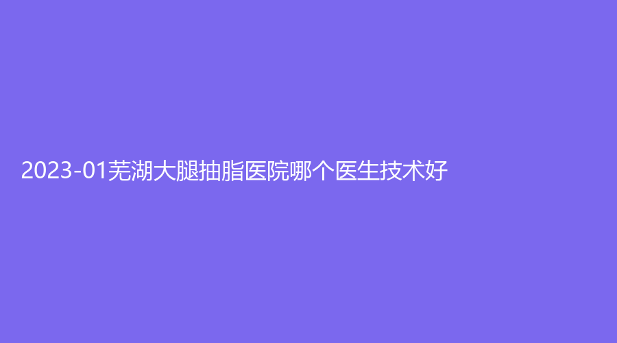 2023-01蕪湖大腿抽脂醫(yī)院哪個(gè)醫(yī)生技術(shù)好？