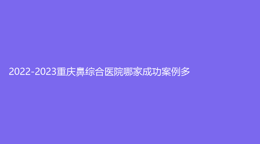 2022-2023重慶鼻綜合醫(yī)院哪家成功案例多？