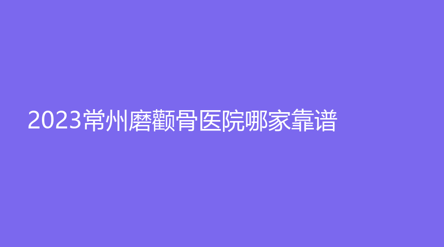 2023常州磨顴骨醫(yī)院哪家靠譜？博愛醫(yī)院科、激光?？漆t(yī)院中心、星范等機構(gòu)登頂前三！