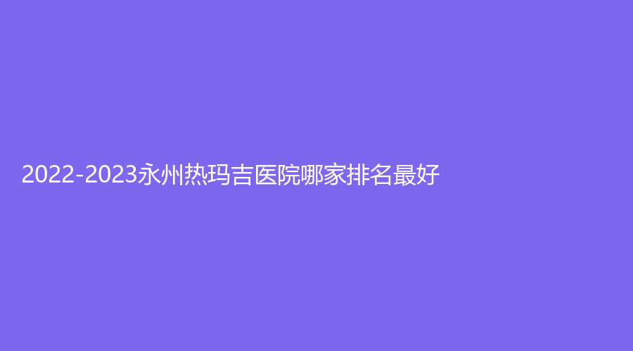 2022-2023永州熱瑪吉醫(yī)院哪家排名好？瑞瀾、鉑麗（原美辰）、星美診所等機(jī)構(gòu)很受歡迎！
