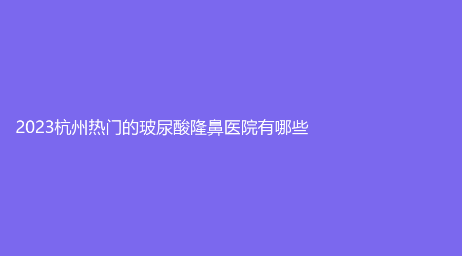 2023杭州熱門的玻尿酸隆鼻醫(yī)院有哪些？格萊美、藝星、時光等機構(gòu)哪家好？