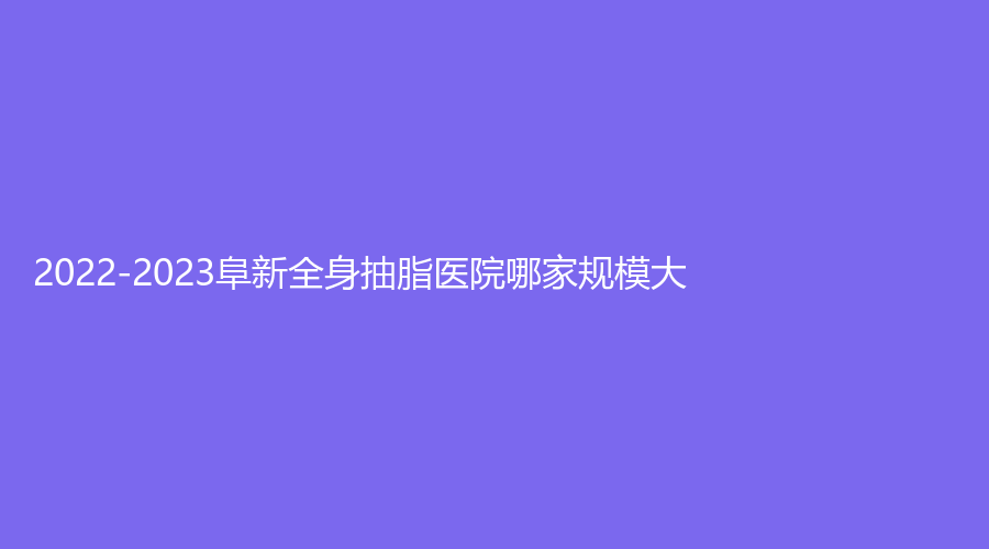 2022-2023阜新全身抽脂醫(yī)院哪家規(guī)模大？郭庭雙診所、礦業(yè)集團(tuán)總醫(yī)院燒傷外科、