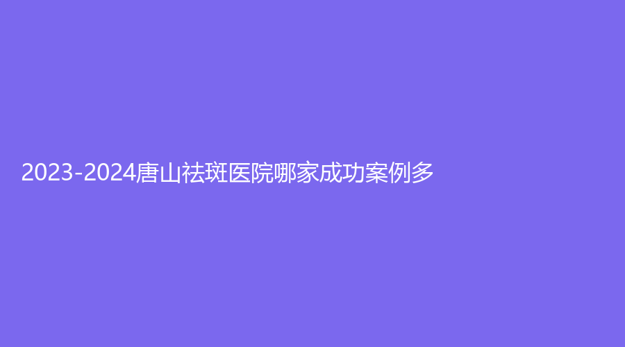 2023-2024唐山祛斑醫(yī)院哪家成功案例多？