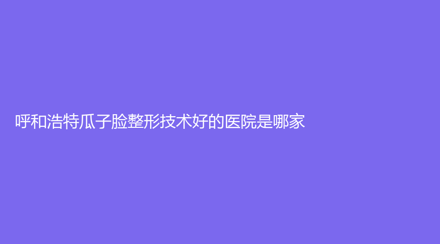呼和浩特瓜子臉整形技術好的醫(yī)院是哪家？