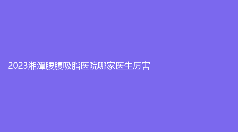 2023湘潭腰腹吸脂醫(yī)院哪家醫(yī)生厲害？愛爾仁和醫(yī)院中心、市中心醫(yī)院醫(yī)學(xué)科、品智診所等機(jī)構(gòu)哪個便宜？