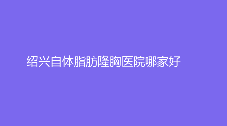 紹興自體脂肪隆胸醫(yī)院哪家好？高越中牙科診所、諸暨市中心醫(yī)院科、歆菲診所等機構很受歡迎！