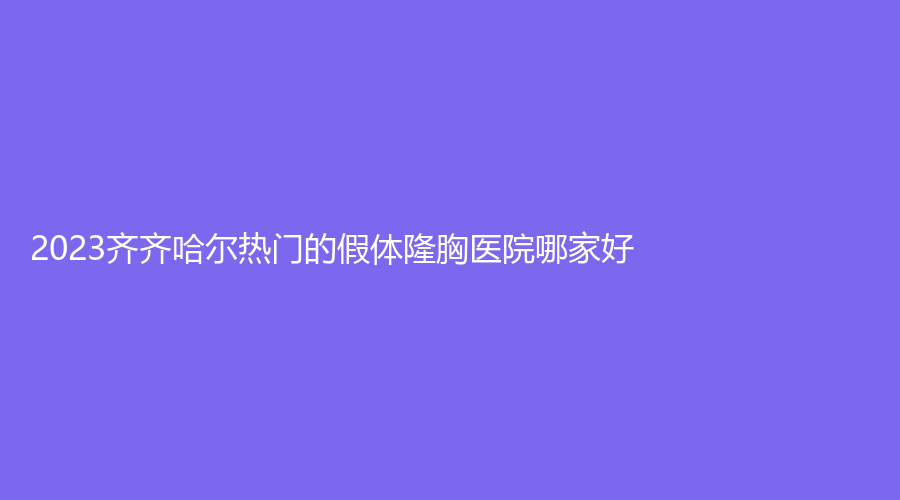 2023齊齊哈爾熱門的假體隆胸醫(yī)院哪家好？