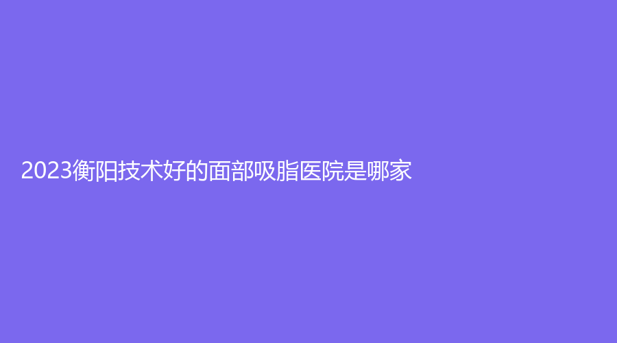2023衡陽(yáng)技術(shù)好的面部吸脂醫(yī)院是哪家？湖南省南華大學(xué)附一醫(yī)院激光中心、華美魅力、美萊等機(jī)構(gòu)位列前五！