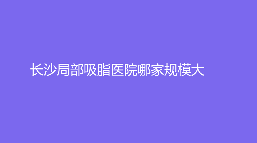 長(zhǎng)沙局部吸脂醫(yī)院哪家規(guī)模大？韓臻、麗芊、禾麗等機(jī)構(gòu)哪個(gè)正規(guī)？