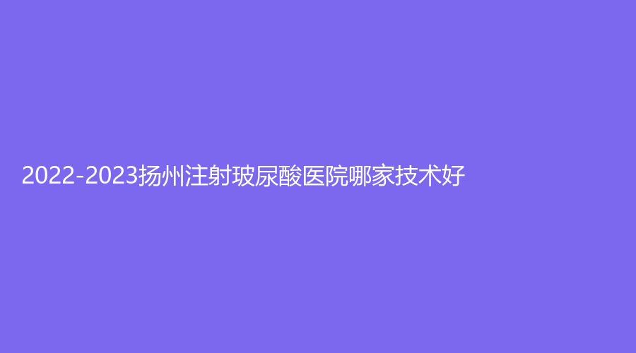 2022-2023揚(yáng)州注射玻尿酸醫(yī)院哪家技術(shù)好？艾菲斯、麗致、賽美瑞等機(jī)構(gòu)位列前五