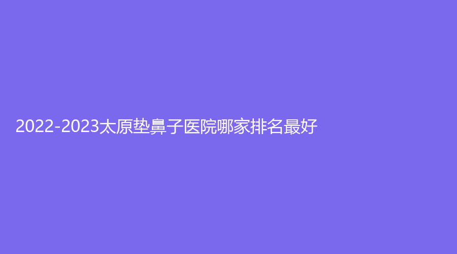2022-2023太原墊鼻子醫(yī)院哪家排名好？濱菲頌雅、薇美、新世紀(jì)醫(yī)學(xué)等機(jī)構(gòu)榜上有名！