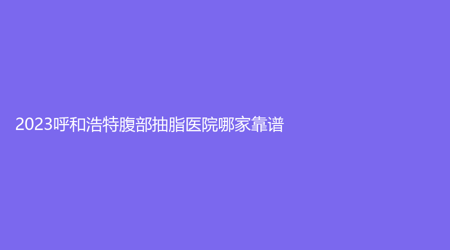 2023呼和浩特腹部抽脂醫(yī)院哪家靠譜？內蒙古華韓、王冀賢診所、雅黛診所等機構不負眾望！