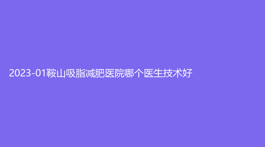 2023-01鞍山吸脂減肥醫(yī)院哪個(gè)醫(yī)生技術(shù)好？