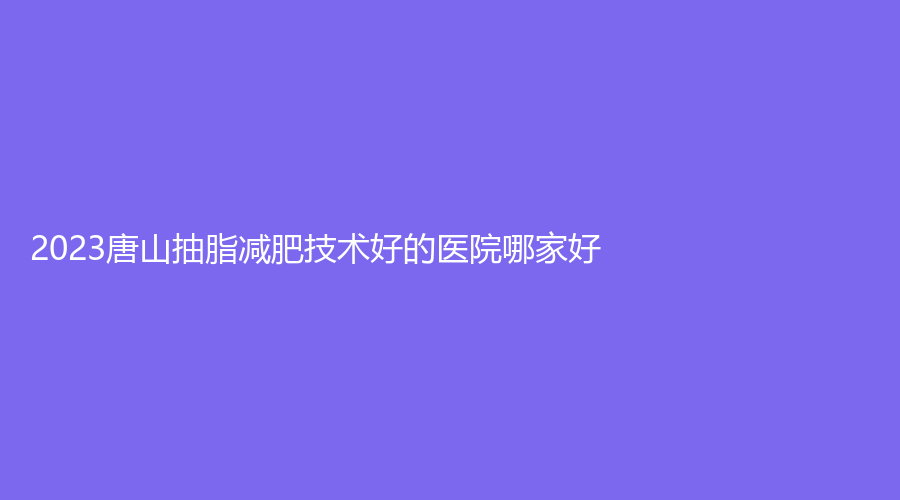 2023唐山抽脂減肥技術(shù)好的醫(yī)院哪家好？