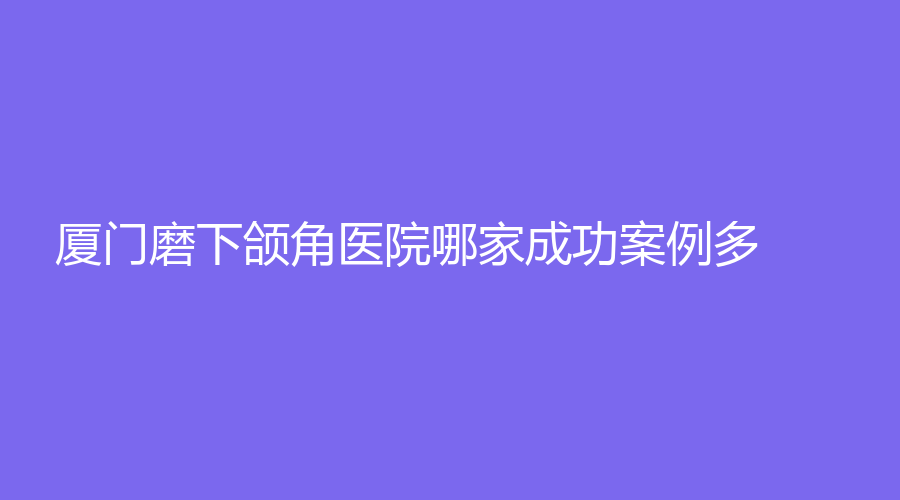廈門磨下頜角醫(yī)院哪家成功案例多？