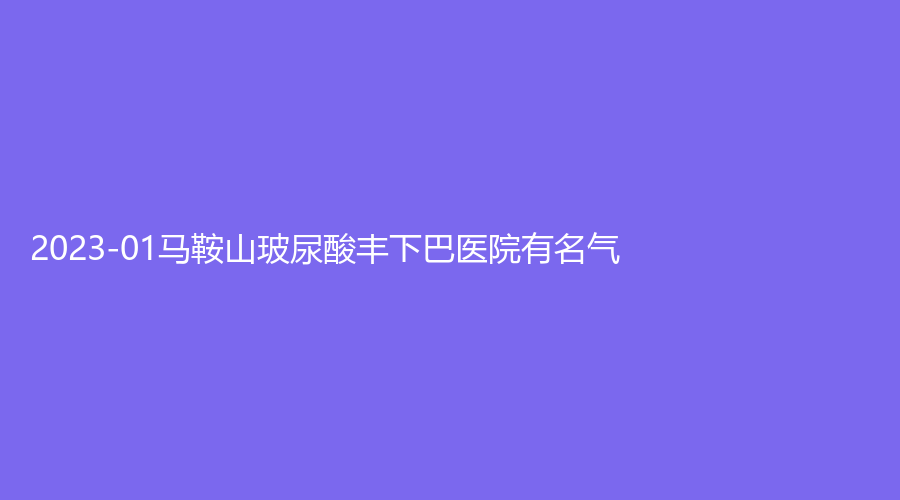 2023-01馬鞍山玻尿酸豐下巴醫(yī)院有名氣？市中心醫(yī)院燒傷科、人民醫(yī)院醫(yī)學(xué)科、瑞運(yùn)達(dá)診所等機(jī)構(gòu)位列前五！
