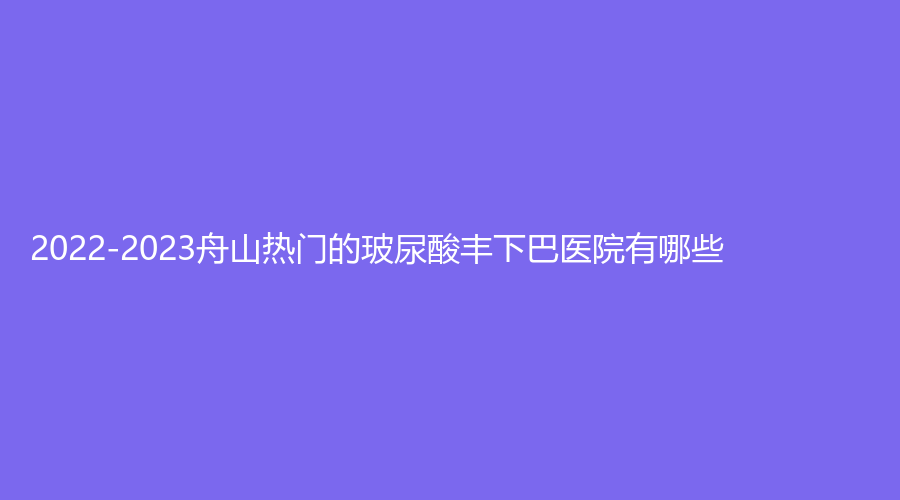 2022-2023舟山熱門的玻尿酸豐下巴醫(yī)院有哪些？