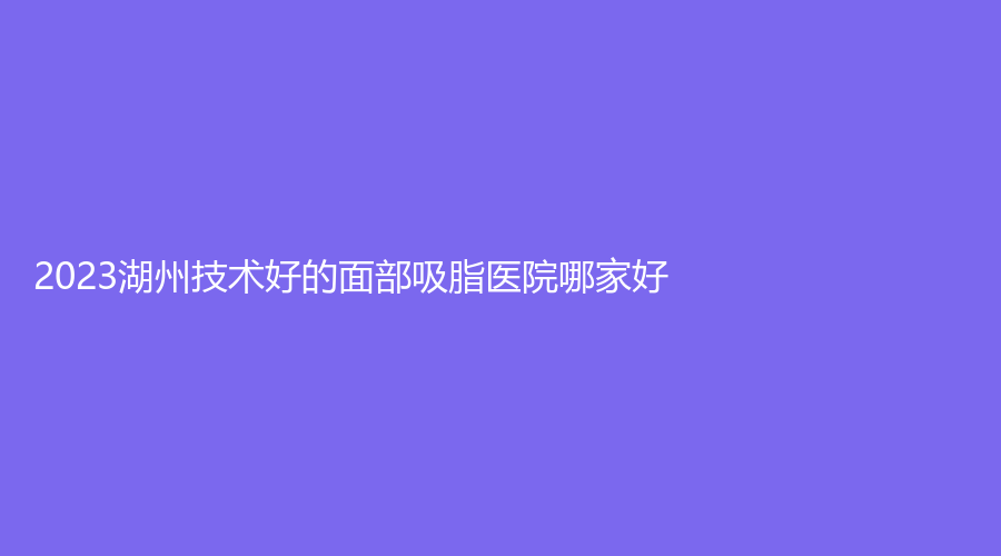 2023湖州技術(shù)好的面部吸脂醫(yī)院哪家好？