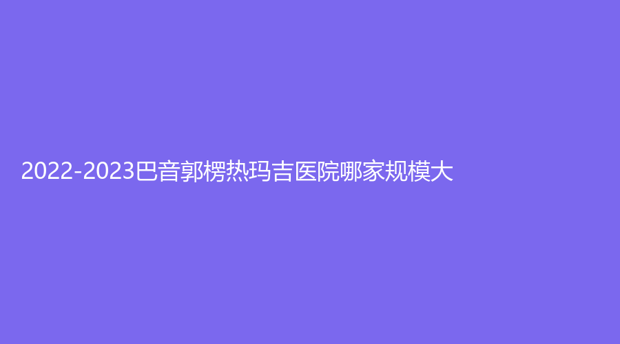 2022-2023巴音郭楞熱瑪吉醫(yī)院哪家規(guī)模大？庫爾勒王愛玲外科診所、庫爾勒碧洛迪絲、庫爾勒天姿等機(jī)構(gòu)哪個(gè)效果好？