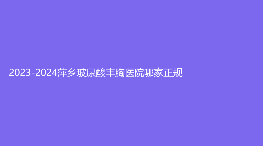 2023-2024萍鄉(xiāng)玻尿酸豐胸醫(yī)院哪家正規(guī)？