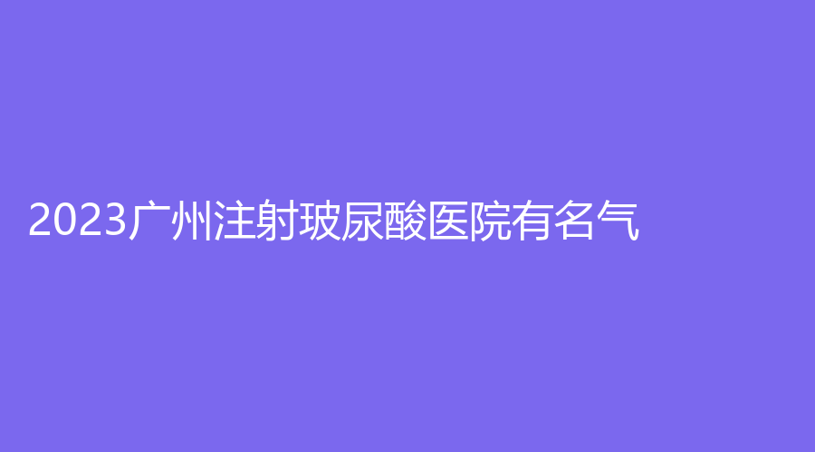 2023廣州注射玻尿酸醫(yī)院有名氣？