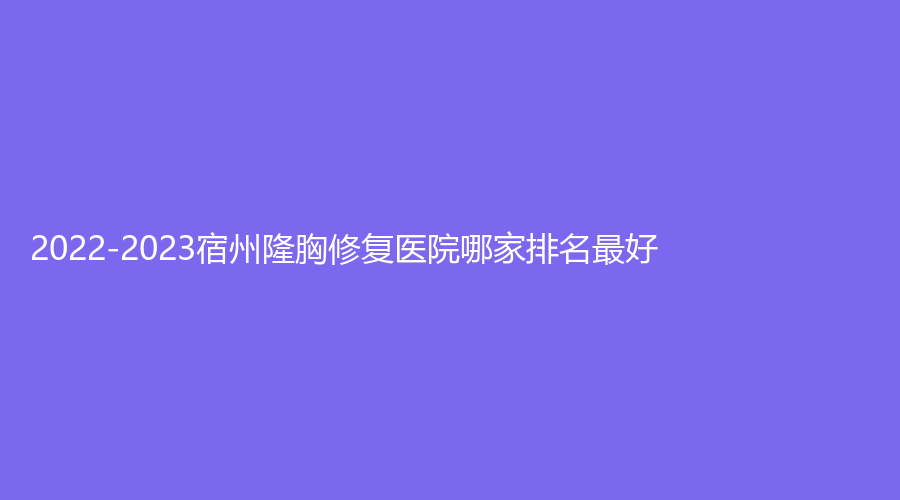 2022-2023宿州隆胸修復(fù)醫(yī)院哪家排名好？