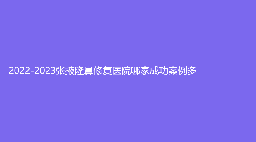 2022-2023張掖隆鼻修復(fù)醫(yī)院哪家成功案例多？