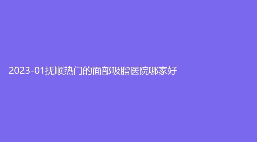 2023-01撫順熱門(mén)的面部吸脂醫(yī)院哪家好？柳文診所、博愛(ài)醫(yī)院科、友誼診所等機(jī)