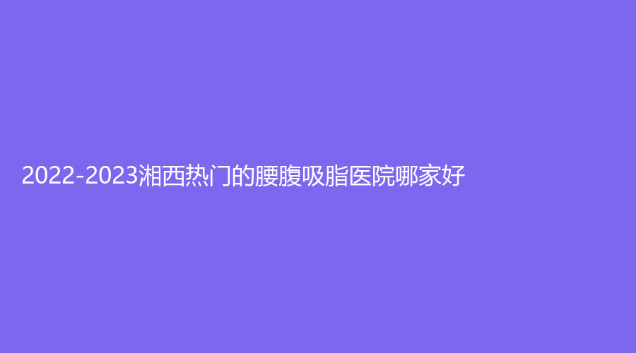2022-2023湘西熱門的腰腹吸脂醫(yī)院哪家好？