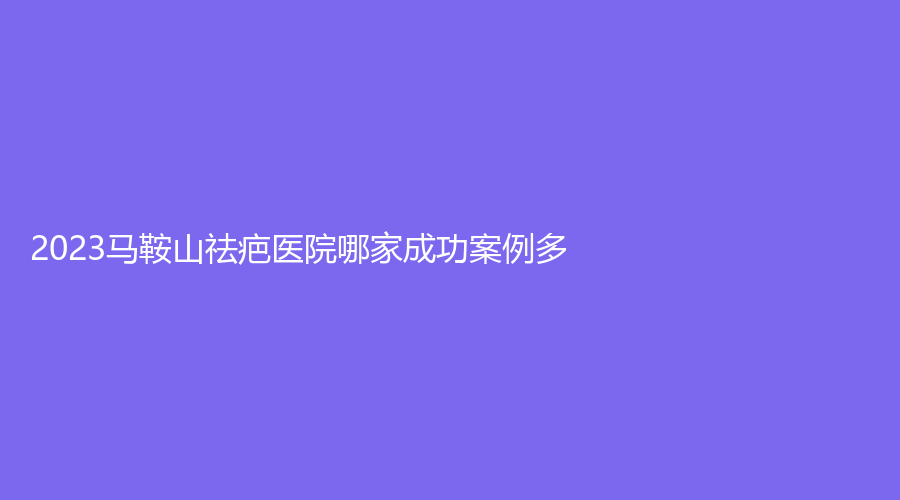 2023馬鞍山祛疤醫(yī)院哪家成功案例多？