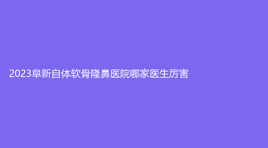 2023阜新自體軟骨隆鼻醫(yī)院哪家醫(yī)生厲害？