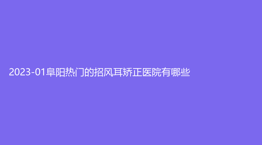 2023-01阜陽熱門的招風(fēng)耳矯正醫(yī)院有哪些？一秒、市太和縣第五人民醫(yī)院外科、悅美等機(jī)構(gòu)上榜！