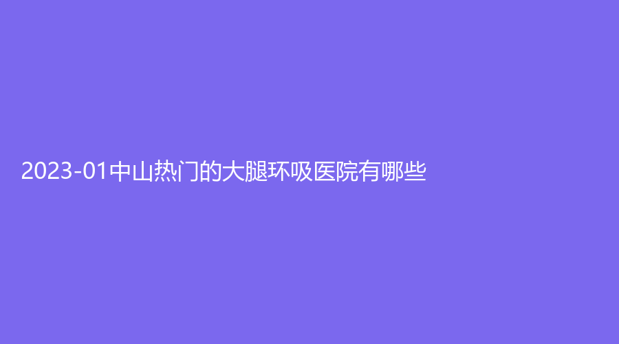 2023-01中山熱門的大腿環(huán)吸醫(yī)院有哪些？