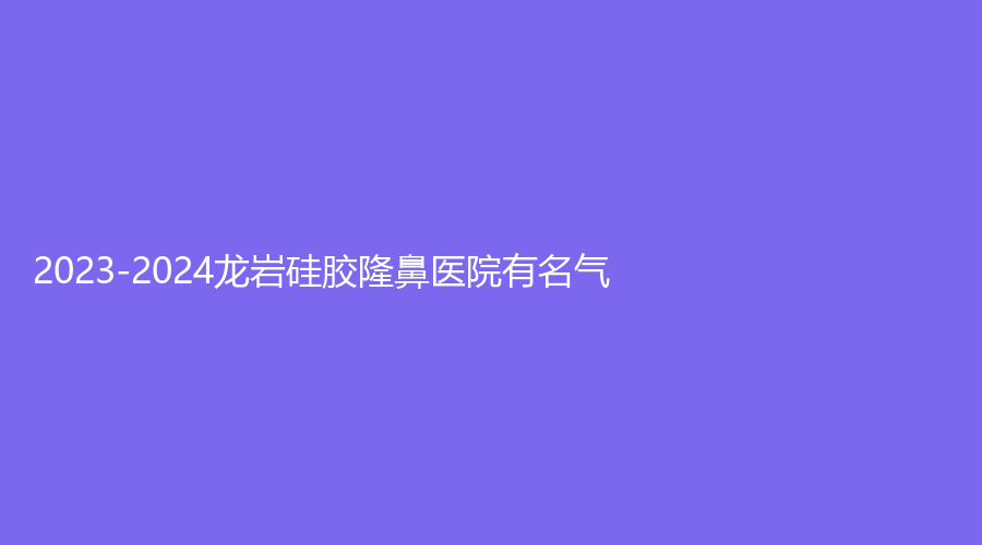2023-2024龍巖硅膠隆鼻醫(yī)院有名氣？協(xié)和醫(yī)院微中心、素構(gòu)、佰蓓醫(yī)林等機構(gòu)受追
