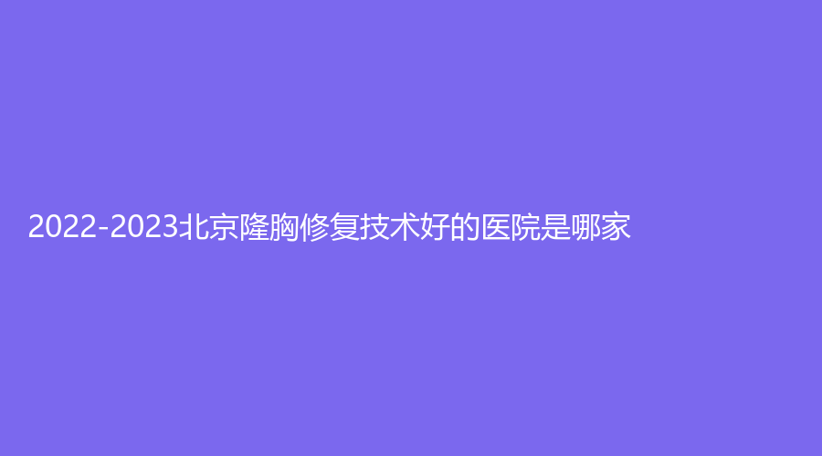 2022-2023北京隆胸修復技術好的醫(yī)院是哪家？