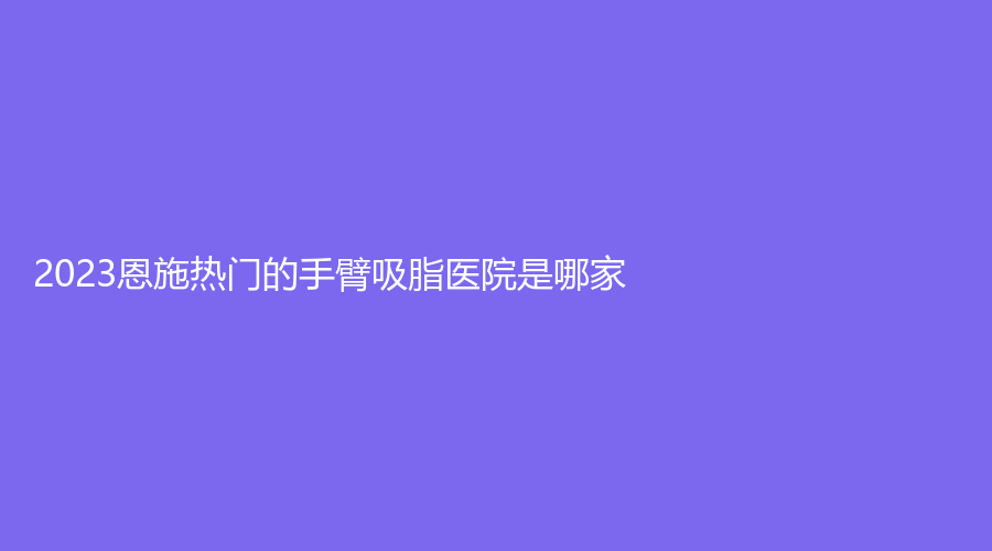 2023恩施熱門的手臂吸脂醫(yī)院是哪家？