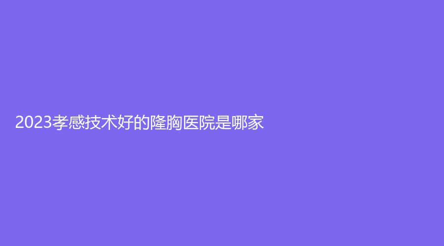 2023孝感技術(shù)好的隆胸醫(yī)院是哪家？仁愛醫(yī)院中心、市中心醫(yī)院科、現(xiàn)代儷人醫(yī)院科等機(jī)構(gòu)哪家效果好？