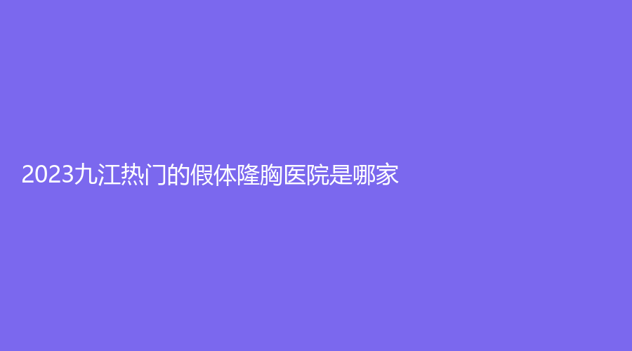 2023九江熱門的假體隆胸醫(yī)院是哪家？